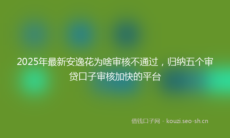 2025年最新安逸花为啥审核不通过，归纳五个审贷口子审核加快的平台
