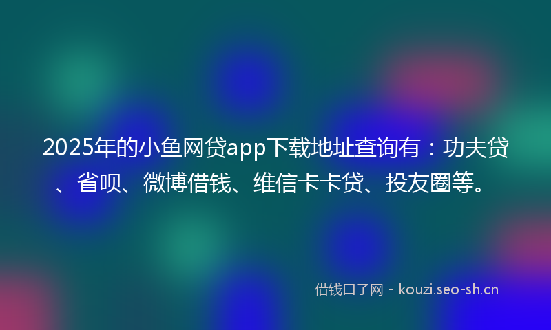 2025年的小鱼网贷app下载地址查询有：功夫贷、省呗、微博借钱、维信卡卡贷、投友圈等。