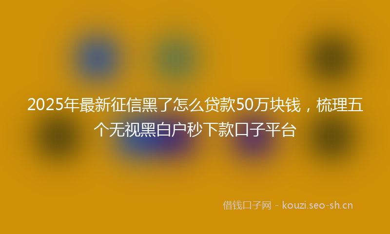 2025年最新征信黑了怎么贷款50万块钱，梳理五个无视黑白户秒下款口子平台