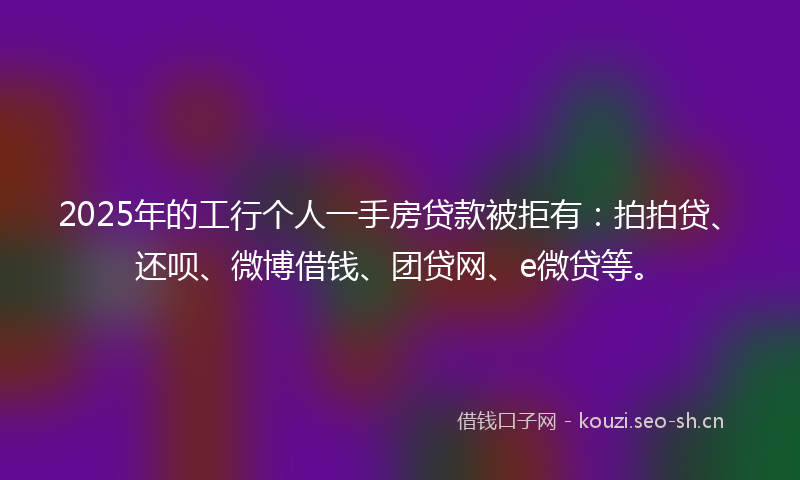 2025年的工行个人一手房贷款被拒有:拍拍贷、还呗、微博借钱、团贷网、e微贷等。