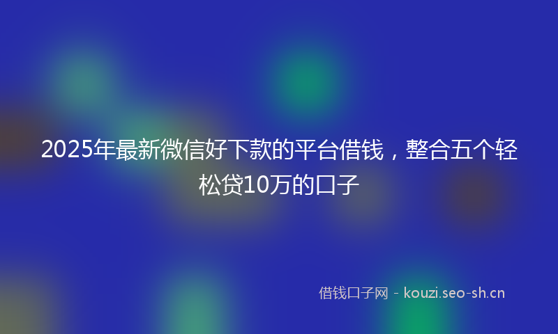 2025年最新微信好下款的平台借钱，整合五个轻松贷10万的口子