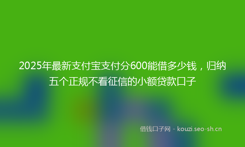 2025年最新支付宝支付分600能借多少钱，归纳五个正规不看征信的小额贷款口子