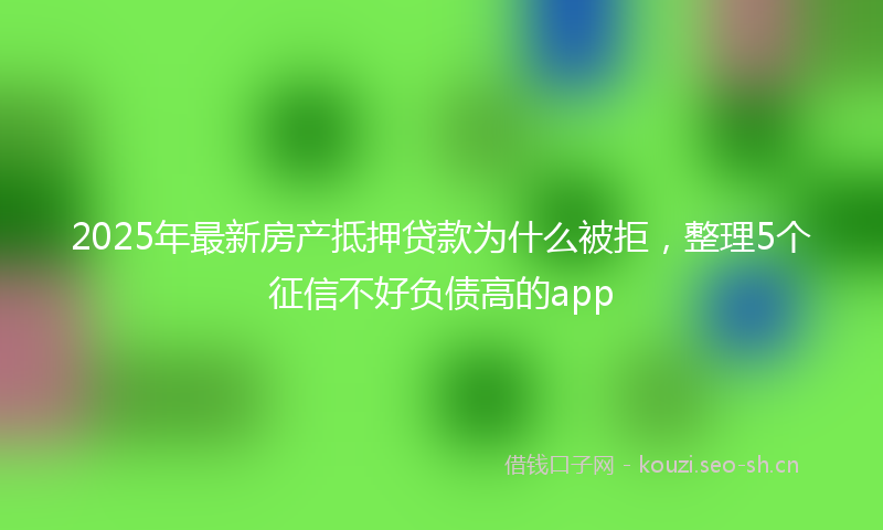 2025年最新房产抵押贷款为什么被拒，整理5个征信不好负债高的app