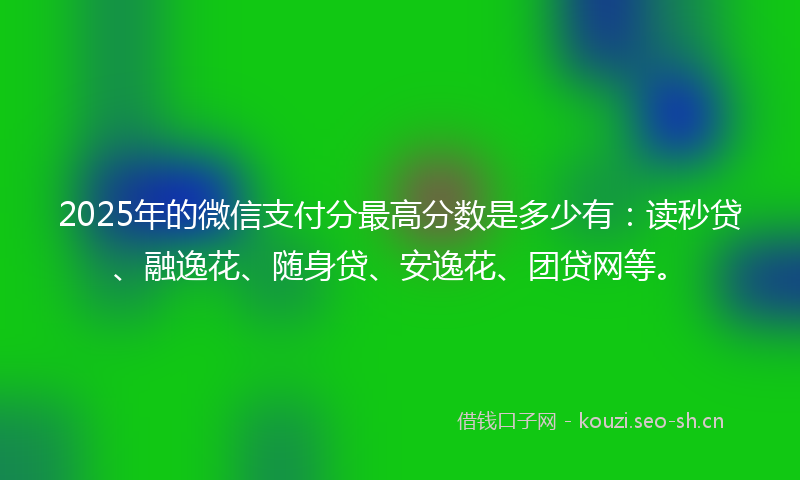 2025年的微信支付分最高分数是多少有：读秒贷、融逸花、随身贷、安逸花、团贷网等。
