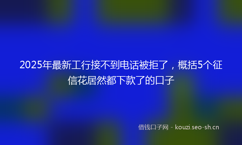 2025年最新工行接不到电话被拒了，概括5个征信花居然都下款了的口子