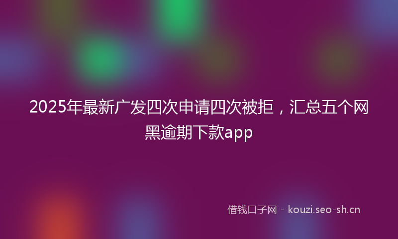 2025年最新广发四次申请四次被拒，汇总五个网黑逾期下款app