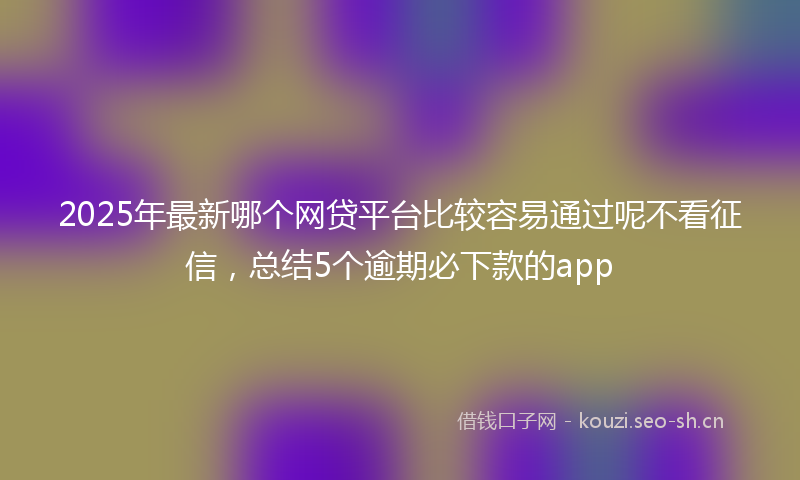 2025年最新哪个网贷平台比较容易通过呢不看征信，总结5个逾期必下款的app