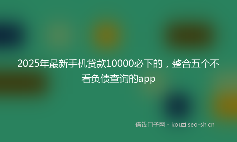 2025年最新手机贷款10000必下的，整合五个不看负债查询的app