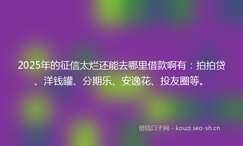 2025年的征信太烂还能去哪里借款啊有：拍拍贷、洋钱罐、分期乐、安逸花、投友圈等。