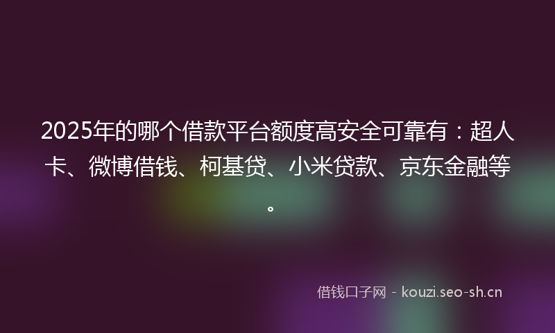 2025年的哪个借款平台额度高安全可靠有：超人卡、微博借钱、柯基贷、小米贷款、京东金融等。