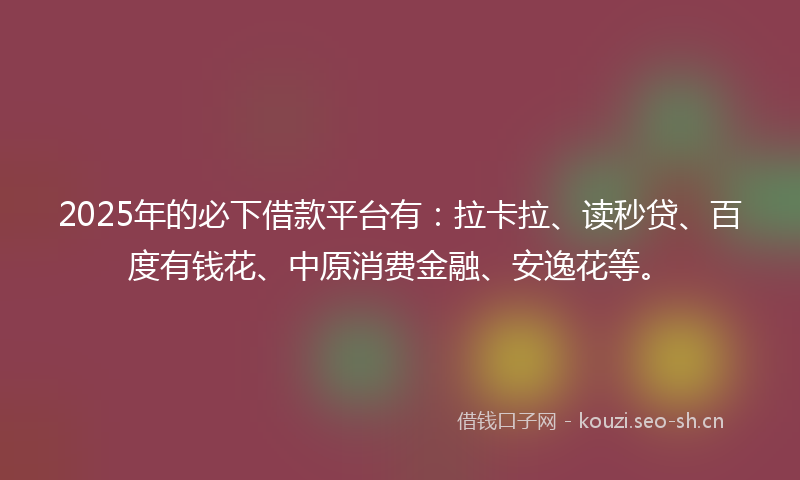 2025年的必下借款平台有：拉卡拉、读秒贷、百度有钱花、中原消费金融、安逸花等。