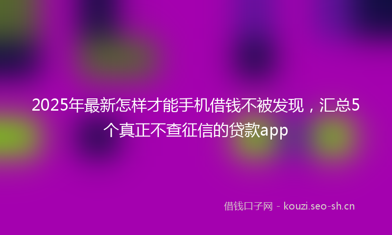 2025年最新怎样才能手机借钱不被发现，汇总5个真正不查征信的贷款app