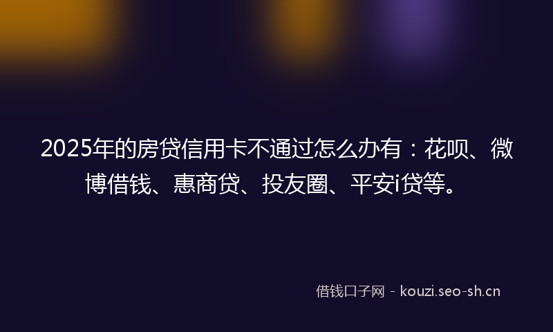 2025年的房贷信用卡不通过怎么办有：花呗、微博借钱、惠商贷、投友圈、平安i贷等。
