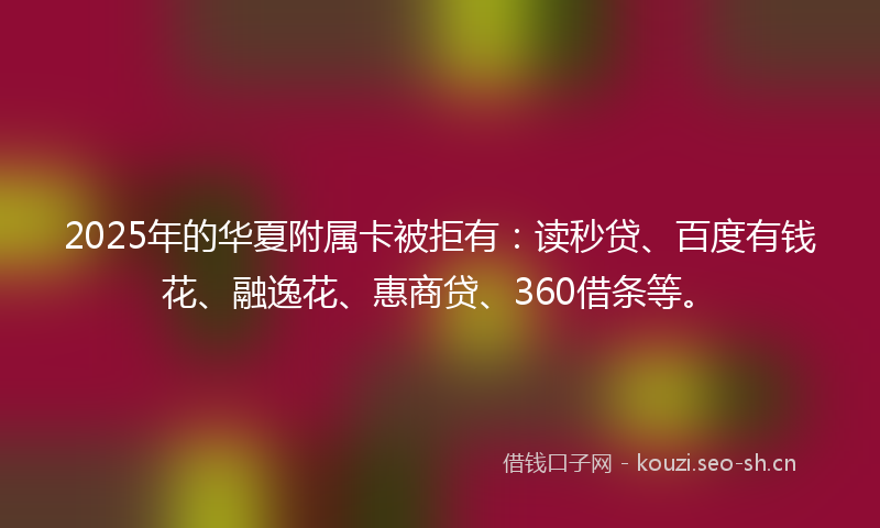 2025年的华夏附属卡被拒有:读秒贷、百度有钱花、融逸花、惠商贷、360借条等。