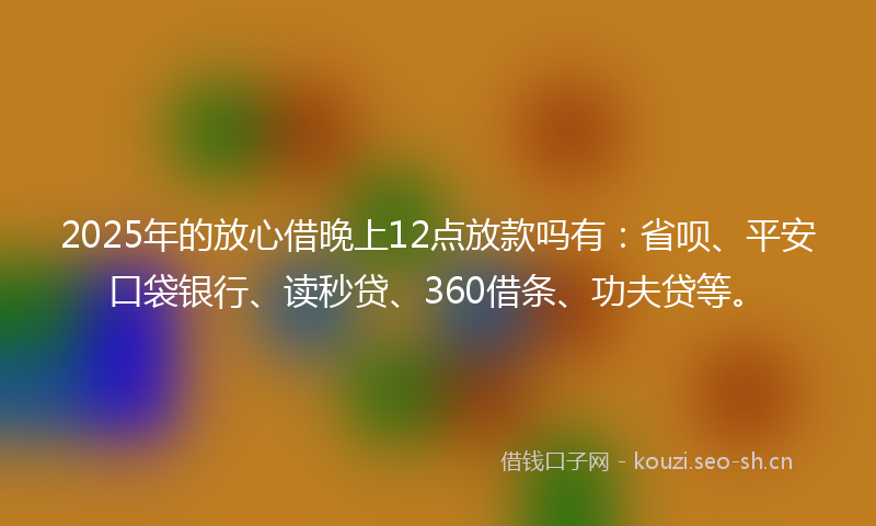 2025年的放心借晚上12点放款吗有：省呗、平安口袋银行、读秒贷、360借条、功夫贷等。
