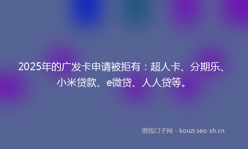 2025年的广发卡申请被拒有：超人卡、分期乐、小米贷款、e微贷、人人贷等。