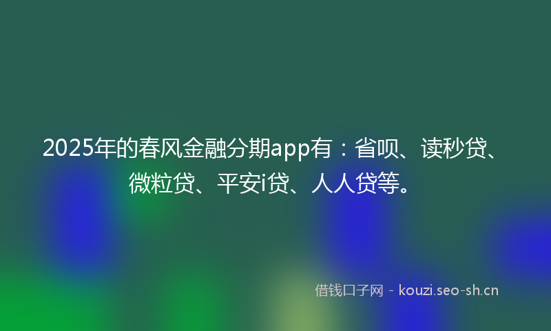 2025年的春风金融分期app有：省呗、读秒贷、微粒贷、平安i贷、人人贷等。
