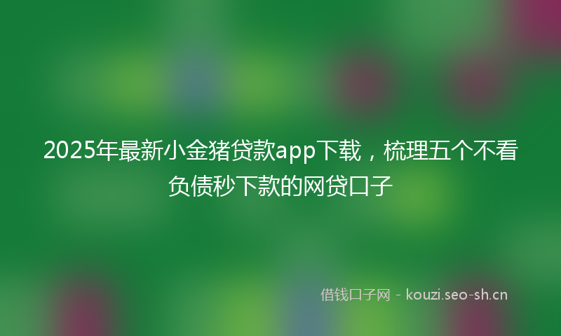 2025年最新小金猪贷款app下载，梳理五个不看负债秒下款的网贷口子