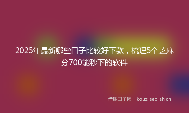 2025年最新哪些口子比较好下款，梳理5个芝麻分700能秒下的软件