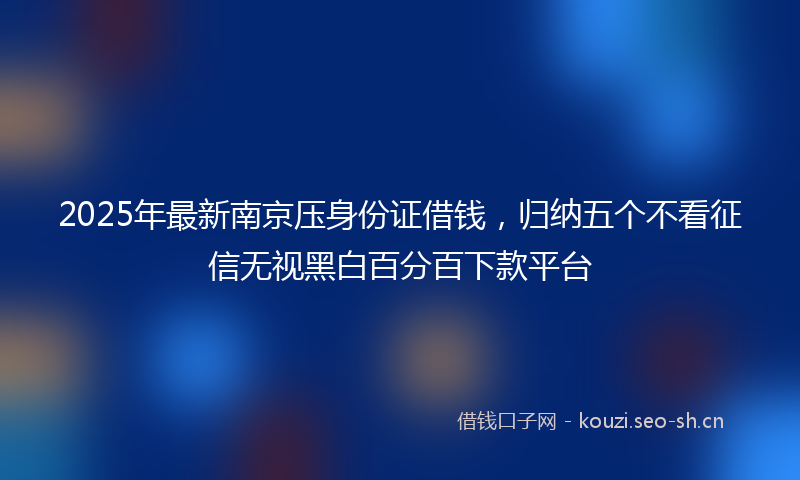 2025年最新南京压身份证借钱，归纳五个不看征信无视黑白百分百下款平台