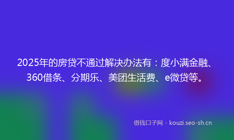 2025年的房贷不通过解决办法有：度小满金融、360借条、分期乐、美团生活费、e微贷等。