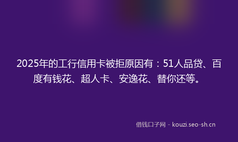 2025年的工行信用卡被拒原因有:51人品贷、百度有钱花、超人卡、安逸花、替你还等。