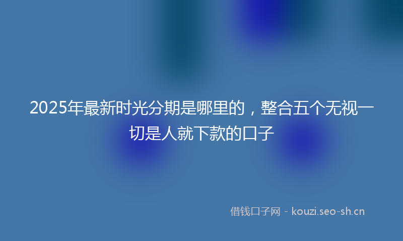 2025年最新时光分期是哪里的，整合五个无视一切是人就下款的口子
