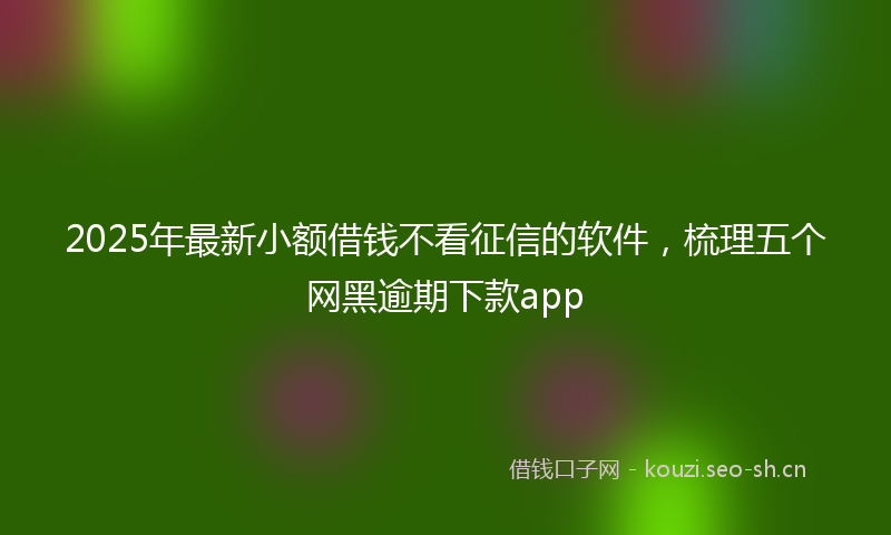 2025年最新小额借钱不看征信的软件，梳理五个网黑逾期下款app