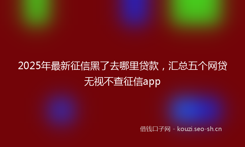 2025年最新征信黑了去哪里贷款，汇总五个网贷无视不查征信app
