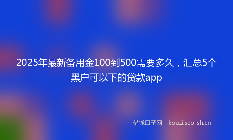 2025年最新备用金100到500需要多久，汇总5个黑户可以下的贷款app