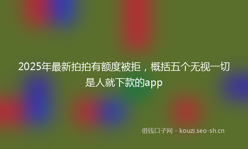 2025年最新拍拍有额度被拒，概括五个无视一切是人就下款的app