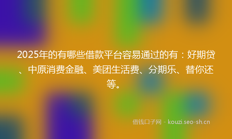 2025年的有哪些借款平台容易通过的有：好期贷、中原消费金融、美团生活费、分期乐、替你还等。