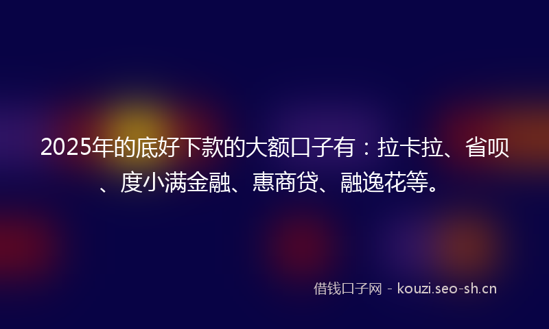 2025年的底好下款的大额口子有：拉卡拉、省呗、度小满金融、惠商贷、融逸花等。