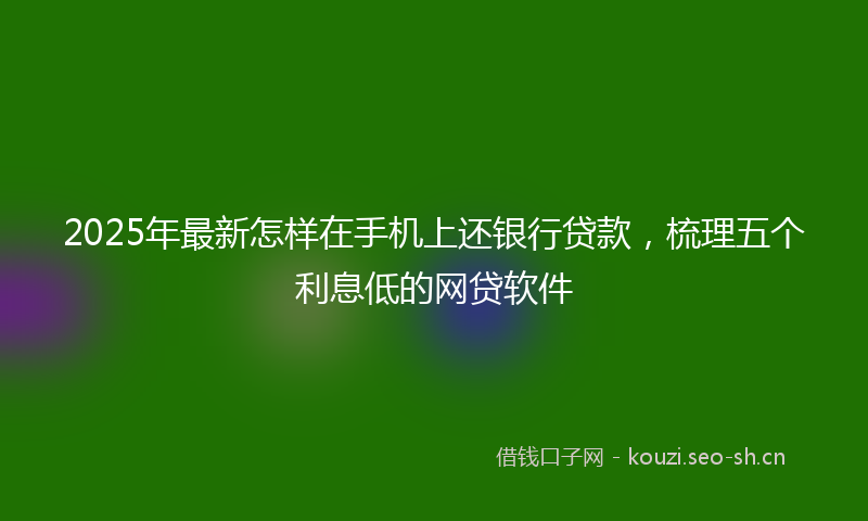 2025年最新怎样在手机上还银行贷款，梳理五个利息低的网贷软件