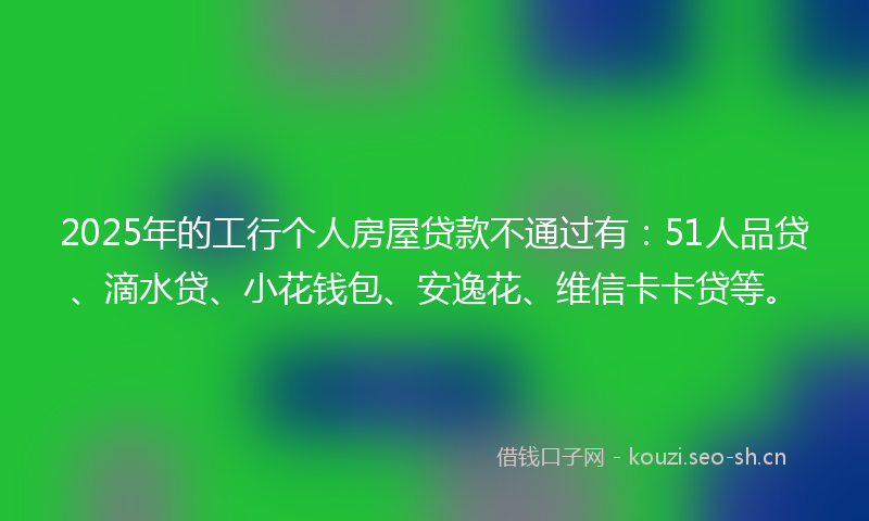 2025年的工行个人房屋贷款不通过有:51人品贷、滴水贷、小花钱包、安逸花、维信卡卡贷等。