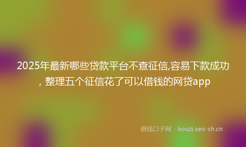 2025年最新哪些贷款平台不查征信,容易下款成功,整理五个征信花了可以借钱的网贷app