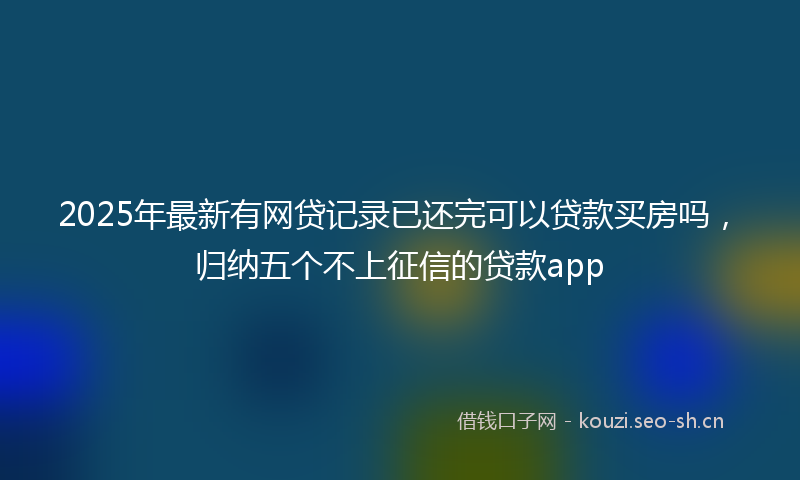 2025年最新有网贷记录已还完可以贷款买房吗，归纳五个不上征信的贷款app