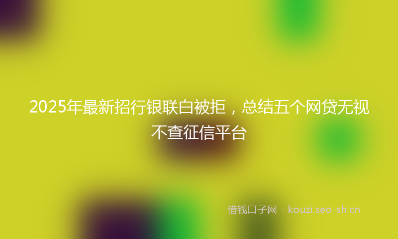 2025年最新招行银联白被拒，总结五个网贷无视不查征信平台