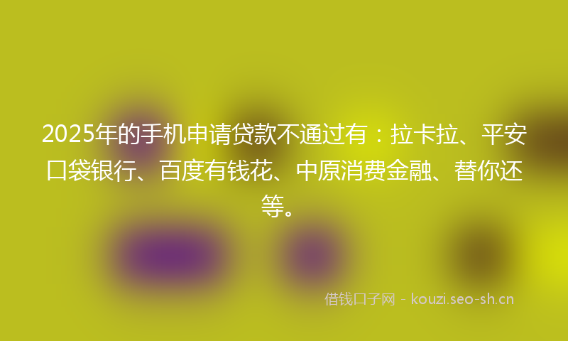 2025年的手机申请贷款不通过有：拉卡拉、平安口袋银行、百度有钱花、中原消费金融、替你还等。
