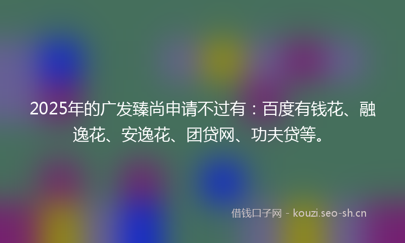 2025年的广发臻尚申请不过有：百度有钱花、融逸花、安逸花、团贷网、功夫贷等。