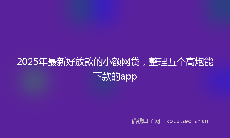 2025年最新好放款的小额网贷，整理五个高炮能下款的app