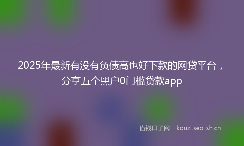2025年最新有没有负债高也好下款的网贷平台，分享五个黑户0门槛贷款app