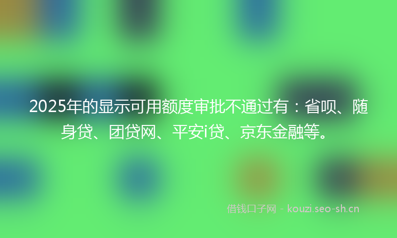 2025年的显示可用额度审批不通过有：省呗、随身贷、团贷网、平安i贷、京东金融等。
