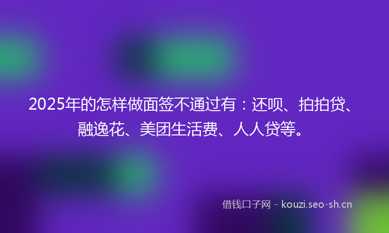 2025年的怎样做面签不通过有：还呗、拍拍贷、融逸花、美团生活费、人人贷等。