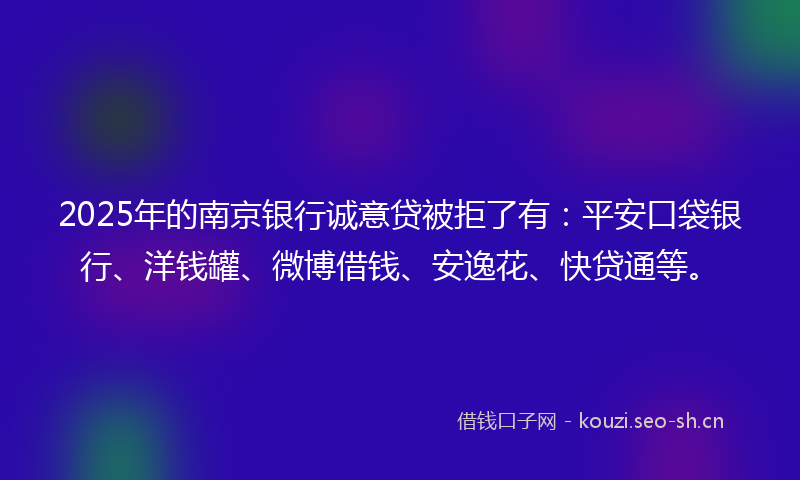 2025年的南京银行诚意贷被拒了有：平安口袋银行、洋钱罐、微博借钱、安逸花、快贷通等。