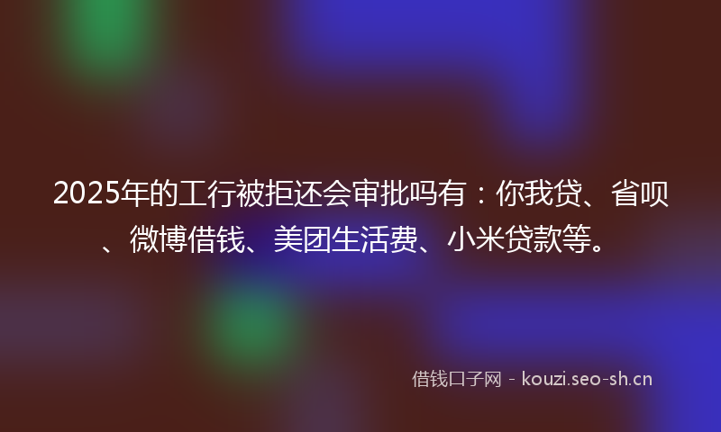 2025年的工行被拒还会审批吗有：你我贷、省呗、微博借钱、美团生活费、小米贷款等。