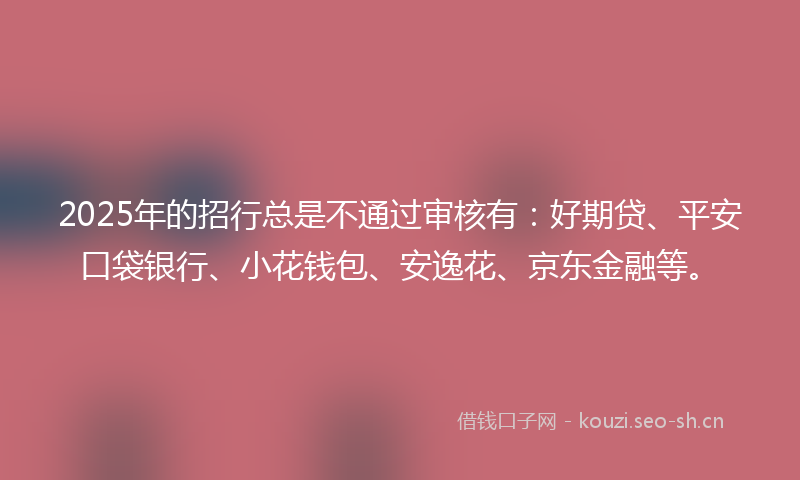 2025年的招行总是不通过审核有：好期贷、平安口袋银行、小花钱包、安逸花、京东金融等。