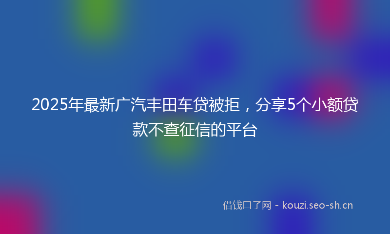 2025年最新广汽丰田车贷被拒，分享5个小额贷款不查征信的平台