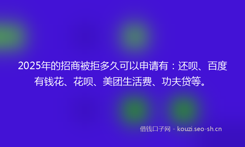 2025年的招商被拒多久可以申请有：还呗、百度有钱花、花呗、美团生活费、功夫贷等。