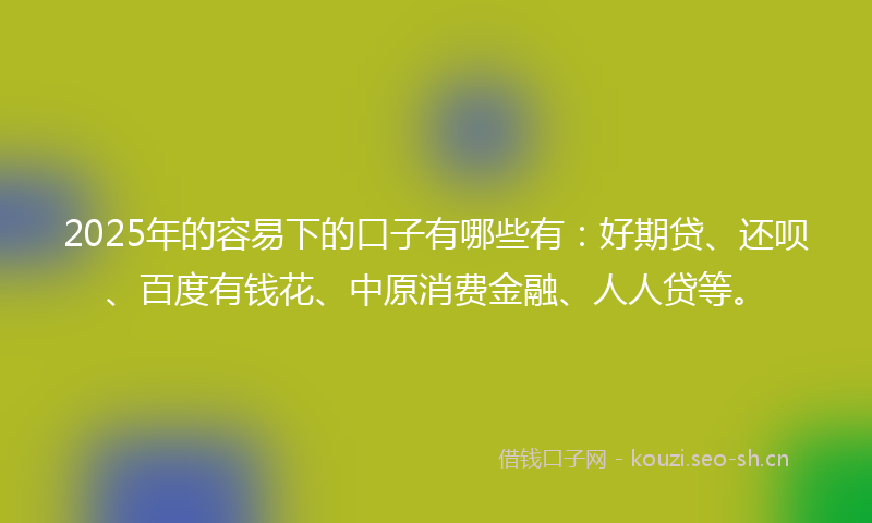 2025年的容易下的口子有哪些有：好期贷、还呗、百度有钱花、中原消费金融、人人贷等。